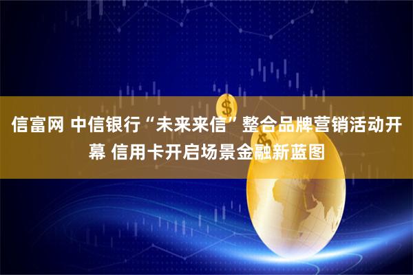 信富网 中信银行“未来来信”整合品牌营销活动开幕 信用卡开启场景金融新蓝图