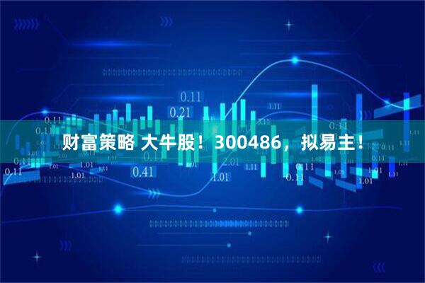 财富策略 大牛股！300486，拟易主！