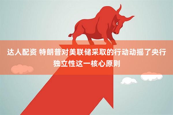 达人配资 特朗普对美联储采取的行动动摇了央行独立性这一核心原则