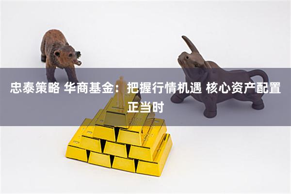 忠泰策略 华商基金：把握行情机遇 核心资产配置正当时