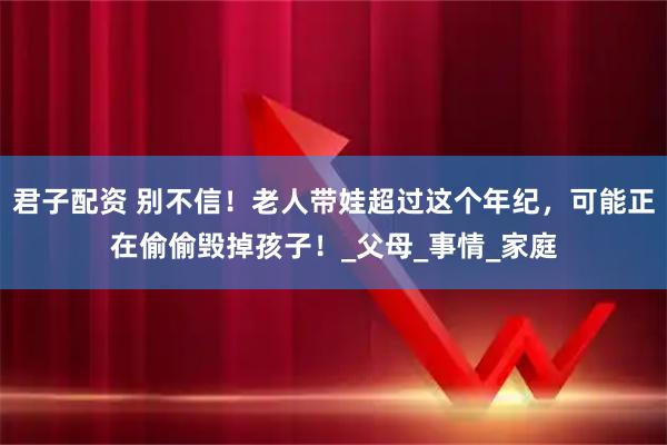 君子配资 别不信！老人带娃超过这个年纪，可能正在偷偷毁掉孩子！_父母_事情_家庭