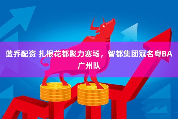 蓝乔配资 扎根花都聚力赛场，智都集团冠名粤BA广州队