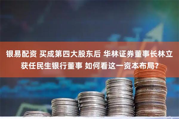 银易配资 买成第四大股东后 华林证券董事长林立获任民生银行董事 如何看这一资本布局？