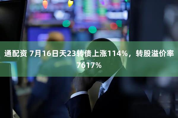 通配资 7月16日天23转债上涨114%，转股溢价率7617%